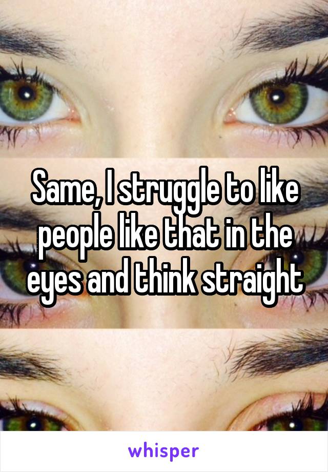Same, I struggle to like people like that in the eyes and think straight