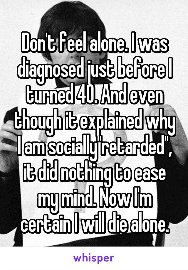 Don't feel alone. I was diagnosed just before I turned 40. And even though it explained why I am socially"retarded", it did nothing to ease my mind. Now I'm certain I will die alone.