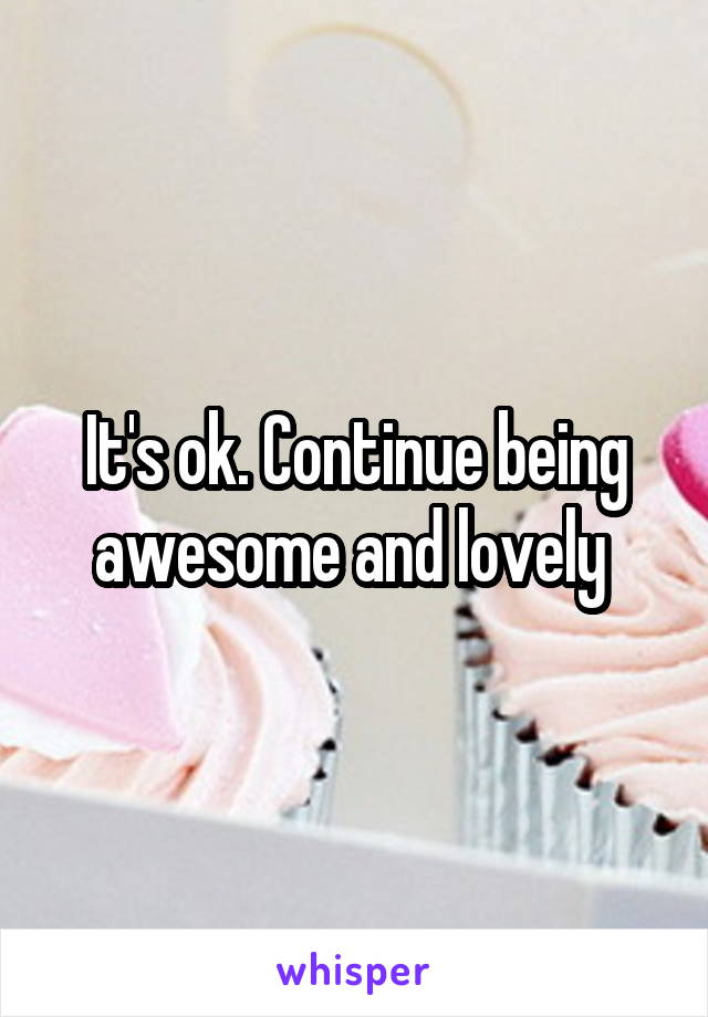 It's ok. Continue being awesome and lovely 