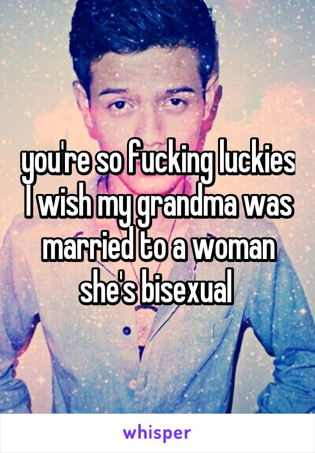 you're so fucking luckies I wish my grandma was married to a woman she's bisexual 