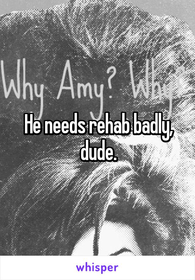 He needs rehab badly, dude.