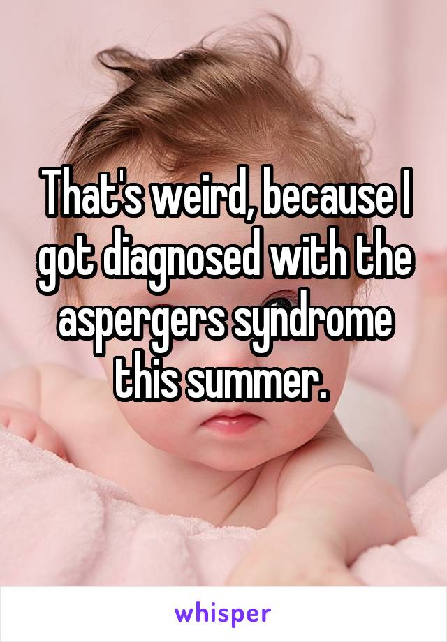 That's weird, because I got diagnosed with the aspergers syndrome this summer. 
