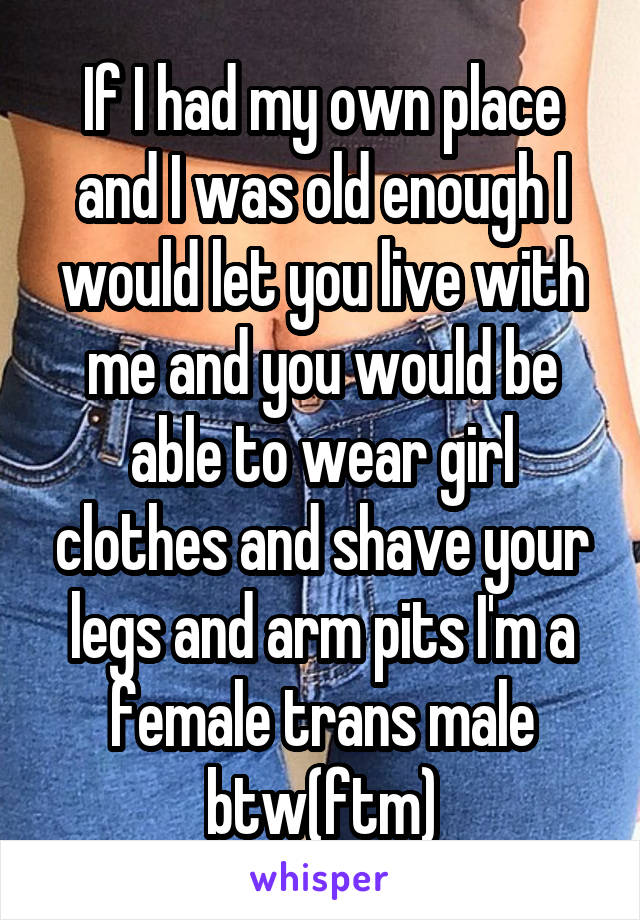 If I had my own place and I was old enough I would let you live with me and you would be able to wear girl clothes and shave your legs and arm pits I'm a female trans male btw(ftm)