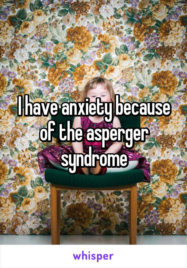 I have anxiety because of the asperger syndrome