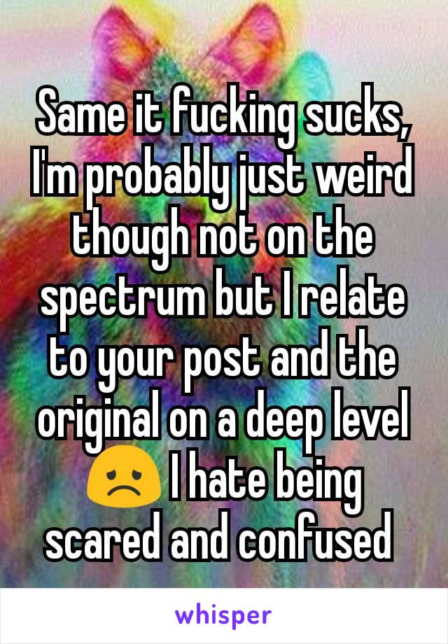 Same it fucking sucks, I'm probably just weird though not on the spectrum but I relate to your post and the original on a deep level 😞 I hate being scared and confused 