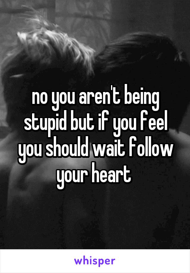 no you aren't being stupid but if you feel you should wait follow your heart 