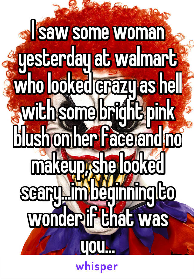 I saw some woman yesterday at walmart who looked crazy as hell with some bright pink blush on her face and no makeup, she looked scary...im beginning to wonder if that was you...