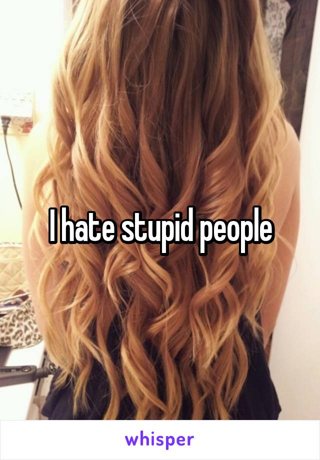 I hate stupid people