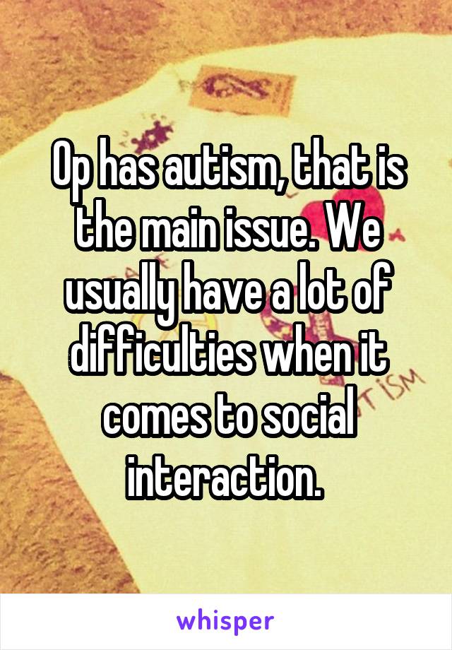 Op has autism, that is the main issue. We usually have a lot of difficulties when it comes to social interaction. 