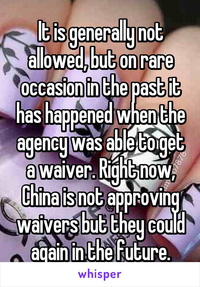 It is generally not allowed, but on rare occasion in the past it has happened when the agency was able to get a waiver. Right now, China is not approving waivers but they could again in the future.