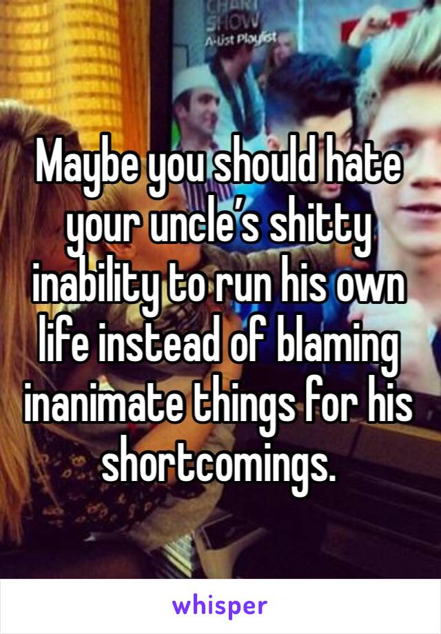 Maybe you should hate your uncle’s shitty inability to run his own life instead of blaming inanimate things for his shortcomings.