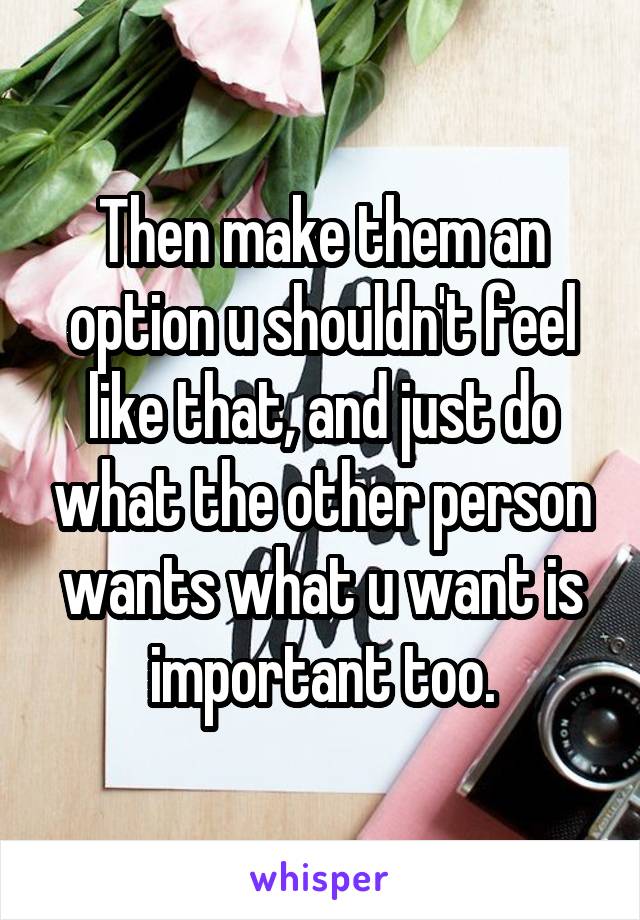 Then make them an option u shouldn't feel like that, and just do what the other person wants what u want is important too.