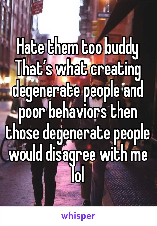 Hate them too buddy 
That’s what creating degenerate people and poor behaviors then those degenerate people would disagree with me lol