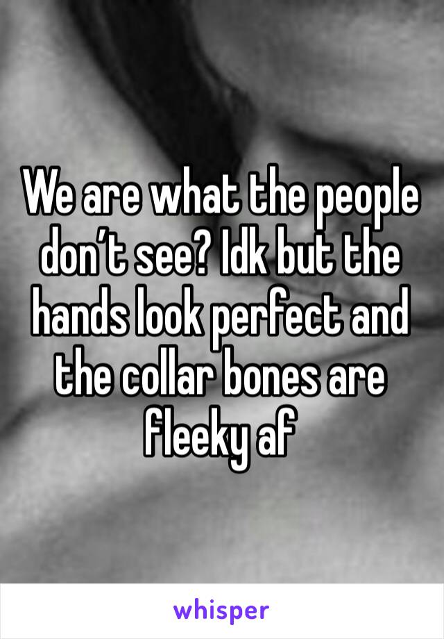 We are what the people don’t see? Idk but the hands look perfect and the collar bones are fleeky af