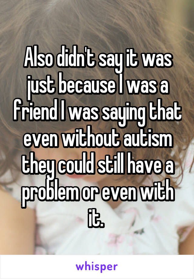 Also didn't say it was just because I was a friend I was saying that even without autism they could still have a problem or even with it. 