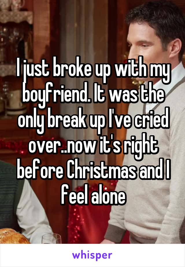 I just broke up with my boyfriend. It was the only break up I've cried over..now it's right before Christmas and I feel alone