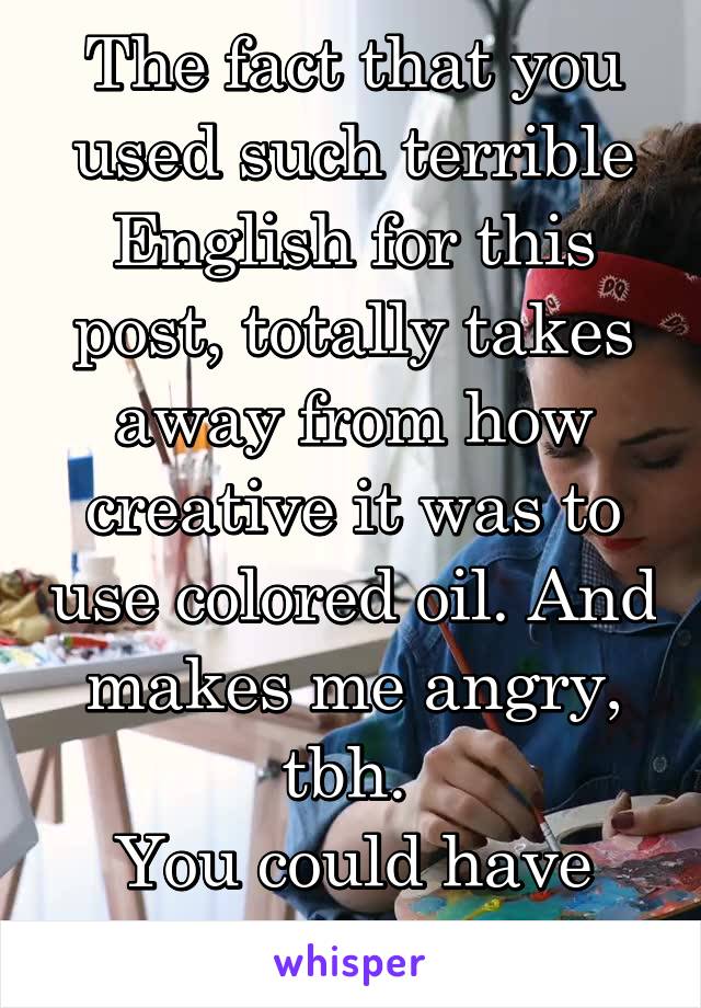 The fact that you used such terrible English for this post, totally takes away from how creative it was to use colored oil. And makes me angry, tbh. 
You could have just gone without. 