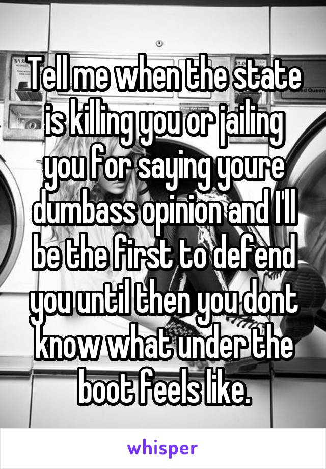 Tell me when the state is killing you or jailing you for saying youre dumbass opinion and I'll be the first to defend you until then you dont know what under the boot feels like.