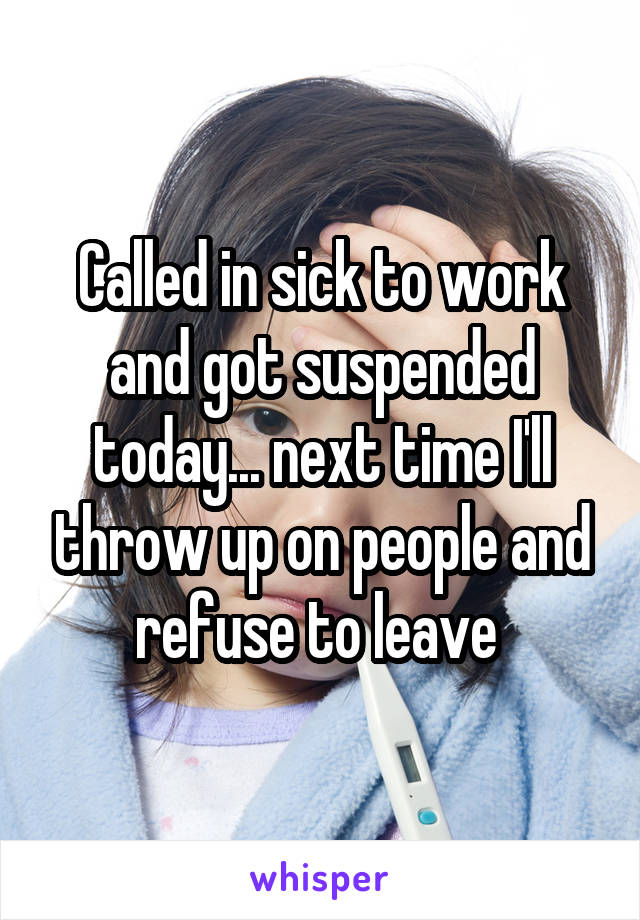 Called in sick to work and got suspended today... next time I'll throw up on people and refuse to leave 