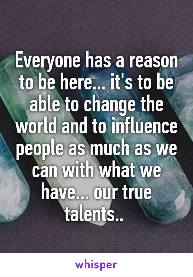 Everyone has a reason to be here... it's to be able to change the world and to influence people as much as we can with what we have... our true talents.. 
