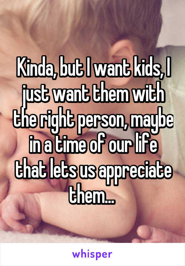Kinda, but I want kids, I just want them with the right person, maybe in a time of our life that lets us appreciate them... 