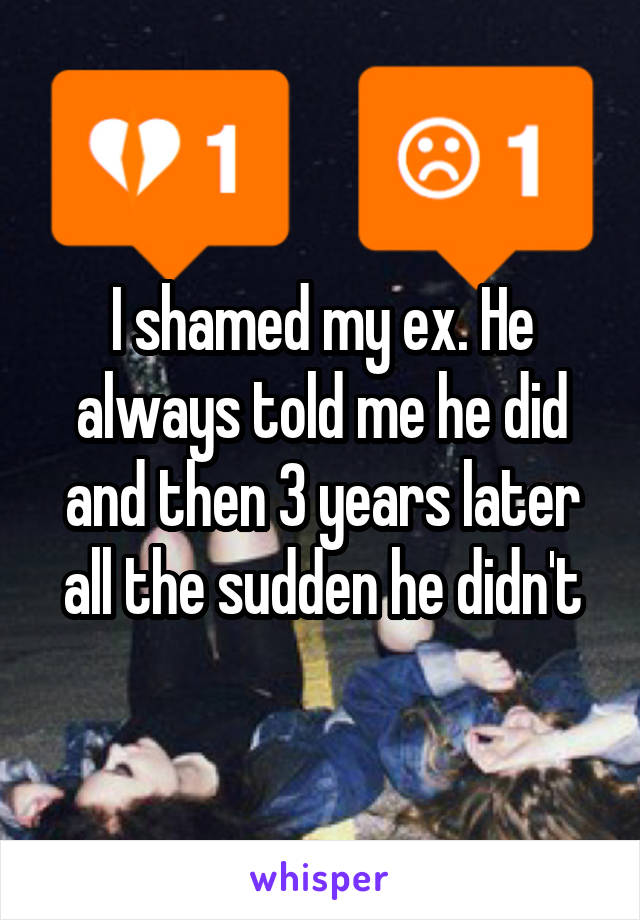 I shamed my ex. He always told me he did and then 3 years later all the sudden he didn't