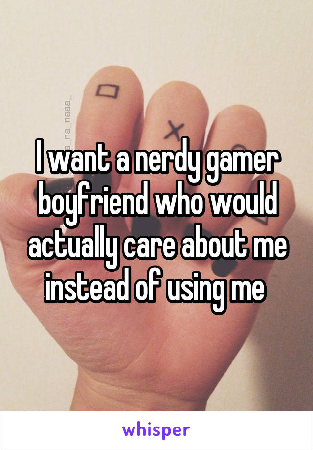 I want a nerdy gamer boyfriend who would actually care about me instead of using me 