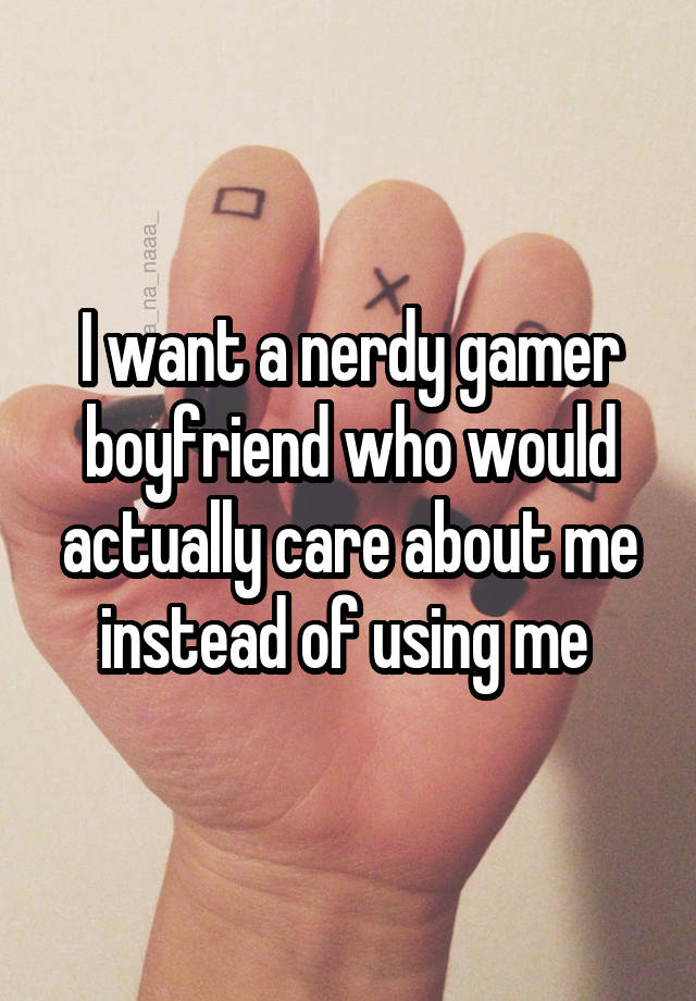 I want a nerdy gamer boyfriend who would actually care about me instead of using me 