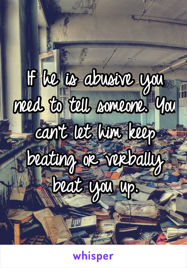 If he is abusive you need to tell someone. You can't let him keep beating or verbally beat you up.