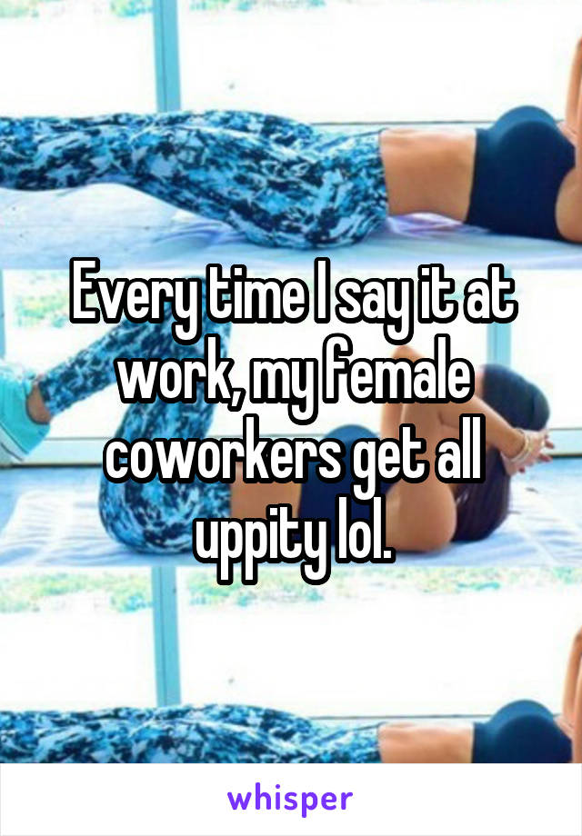 Every time I say it at work, my female coworkers get all uppity lol.