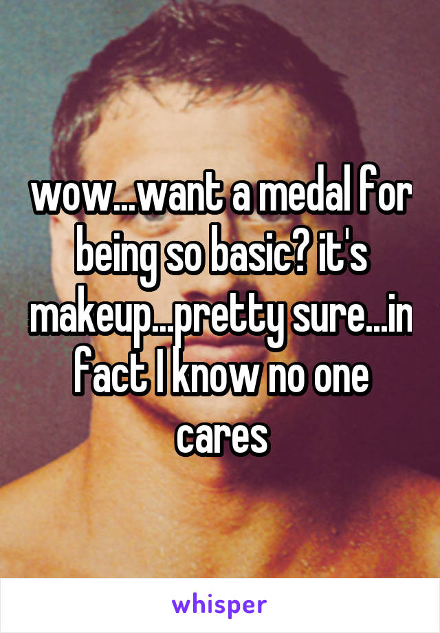 wow...want a medal for being so basic? it's makeup...pretty sure...in fact I know no one cares