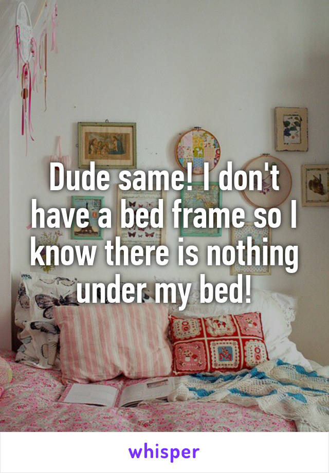Dude same! I don't have a bed frame so I know there is nothing under my bed!