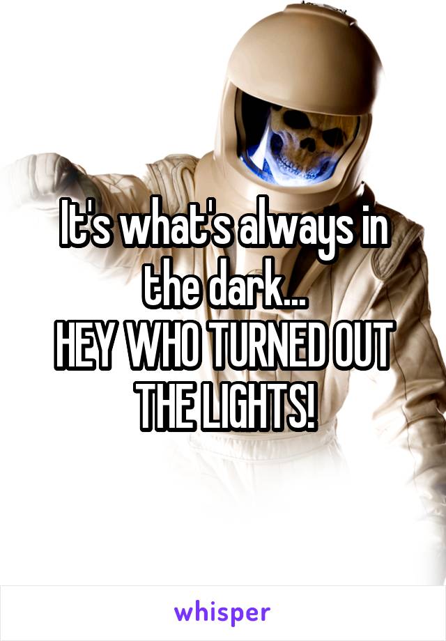 It's what's always in the dark...
HEY WHO TURNED OUT THE LIGHTS!