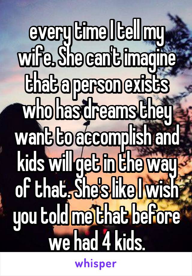every time I tell my wife. She can't imagine that a person exists who has dreams they want to accomplish and kids will get in the way of that. She's like I wish you told me that before we had 4 kids.