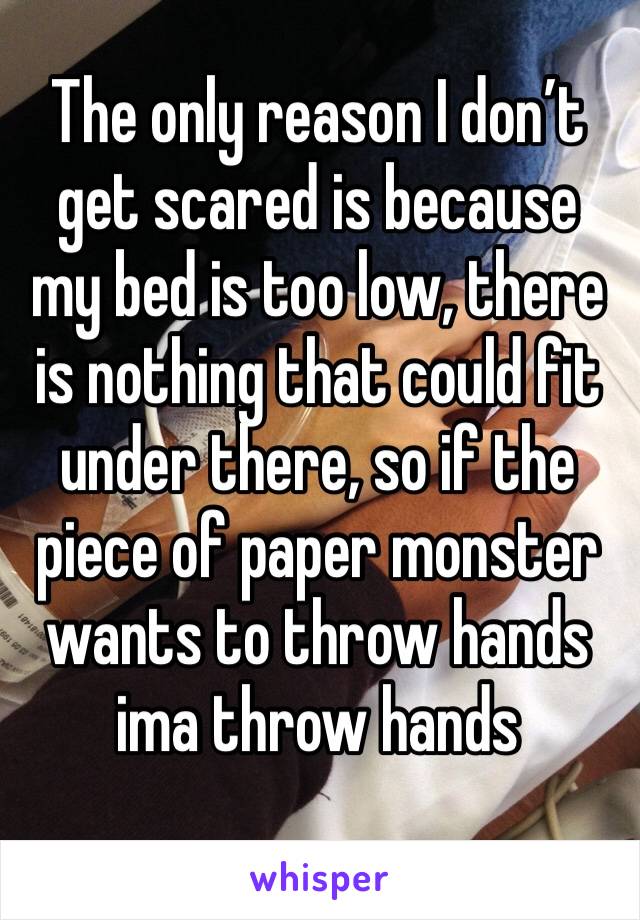 The only reason I don’t get scared is because my bed is too low, there is nothing that could fit under there, so if the piece of paper monster wants to throw hands ima throw hands