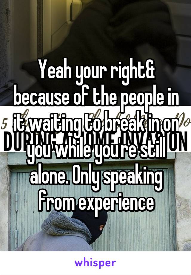 Yeah your right& because of the people in it waiting to break in on you while you're still alone. Only speaking from experience