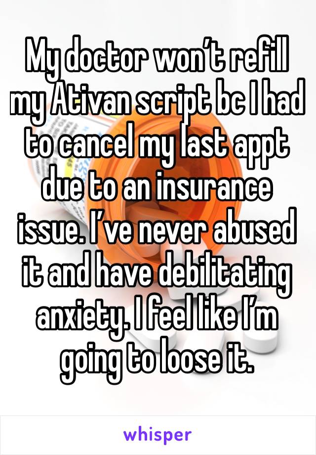 My doctor won’t refill my Ativan script bc I had to cancel my last appt due to an insurance issue. I’ve never abused it and have debilitating anxiety. I feel like I’m going to loose it. 