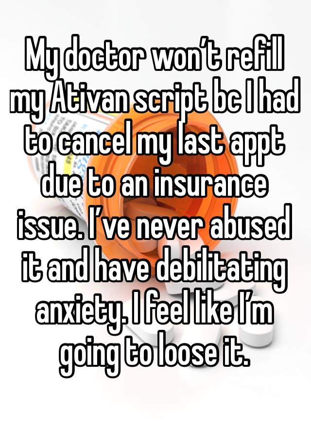 My doctor won’t refill my Ativan script bc I had to cancel my last appt due to an insurance issue. I’ve never abused it and have debilitating anxiety. I feel like I’m going to loose it. 