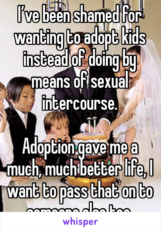 I’ve been shamed for wanting to adopt kids instead of doing by means of sexual intercourse.

Adoption gave me a much, much better life, I want to pass that on to someone else too.