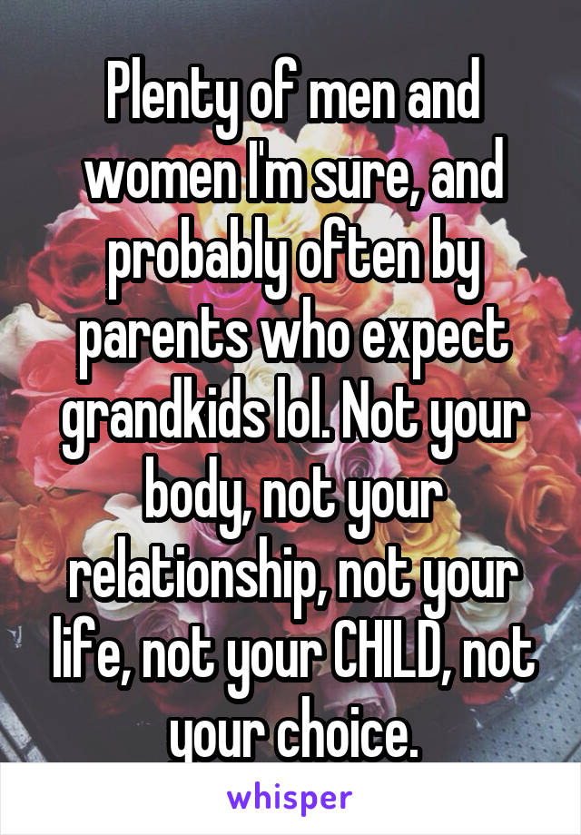 Plenty of men and women I'm sure, and probably often by parents who expect grandkids lol. Not your body, not your relationship, not your life, not your CHILD, not your choice.