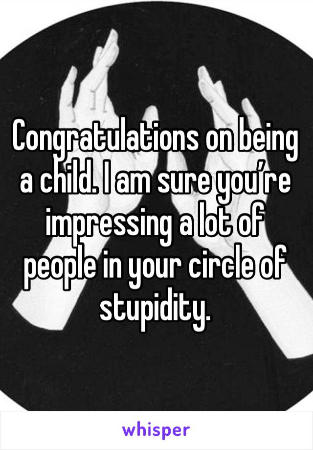 Congratulations on being a child. I am sure you’re impressing a lot of people in your circle of stupidity. 