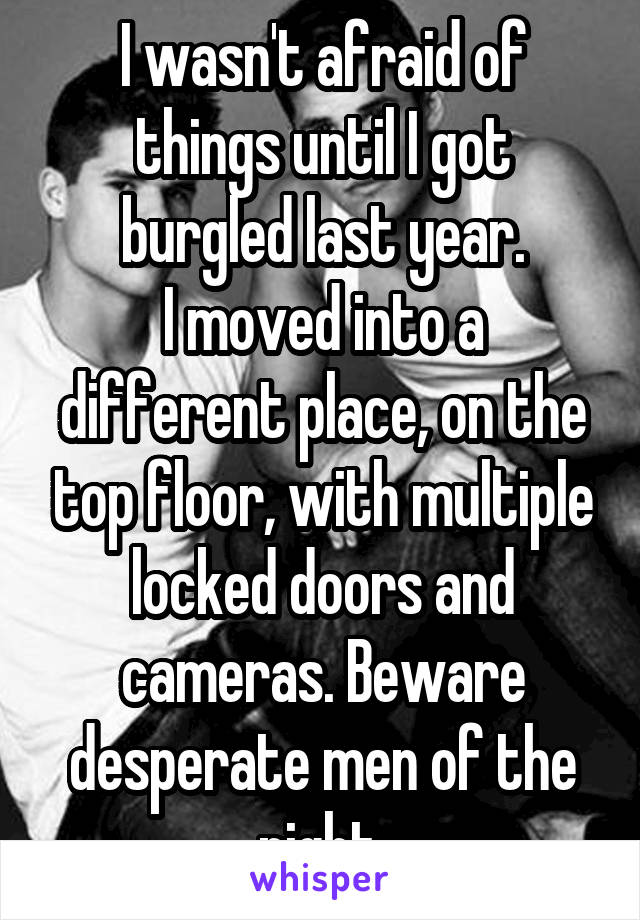 I wasn't afraid of things until I got burgled last year.
I moved into a different place, on the top floor, with multiple locked doors and cameras. Beware desperate men of the night.