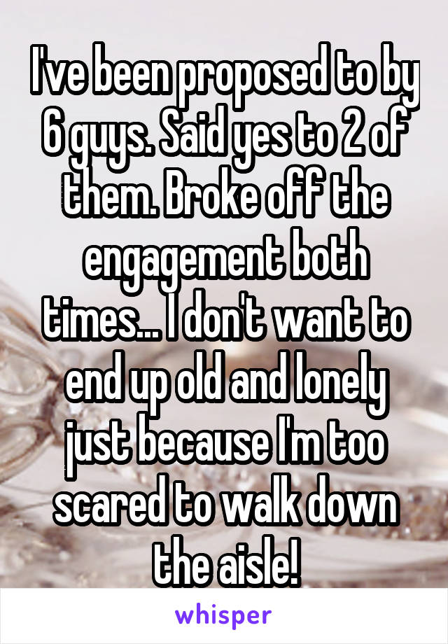 I've been proposed to by 6 guys. Said yes to 2 of them. Broke off the engagement both times... I don't want to end up old and lonely just because I'm too scared to walk down the aisle!