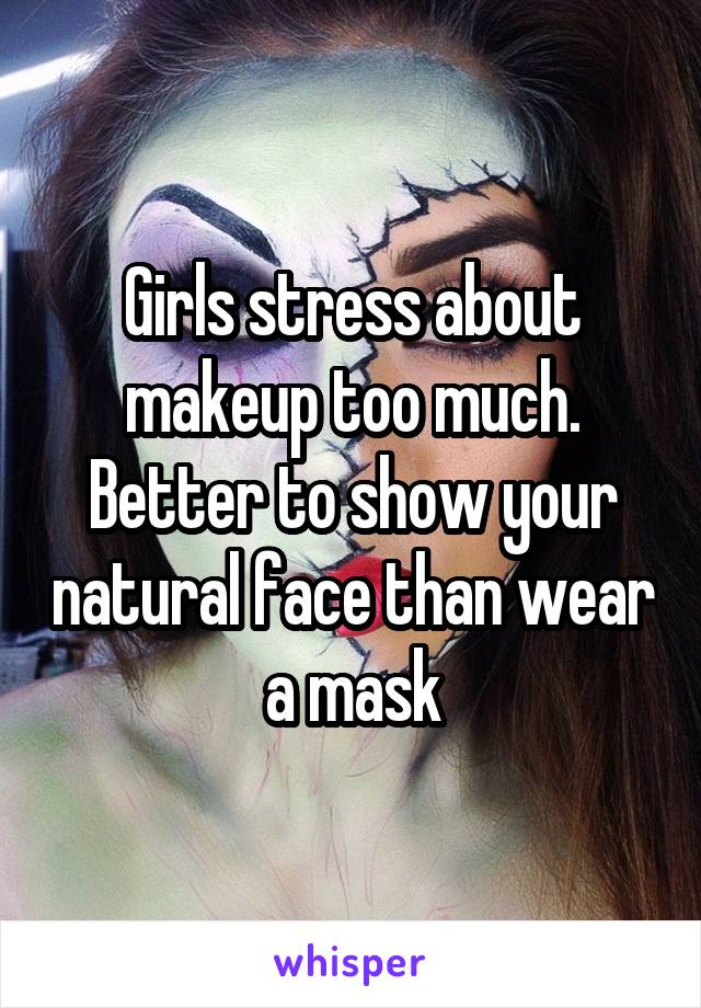 Girls stress about makeup too much. Better to show your natural face than wear a mask