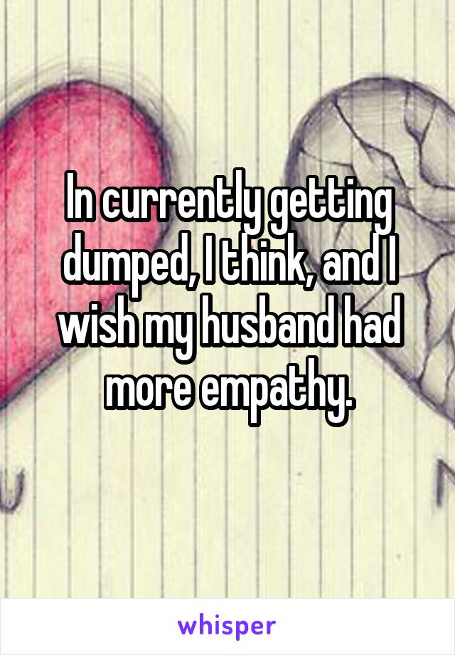 In currently getting dumped, I think, and I wish my husband had more empathy.
