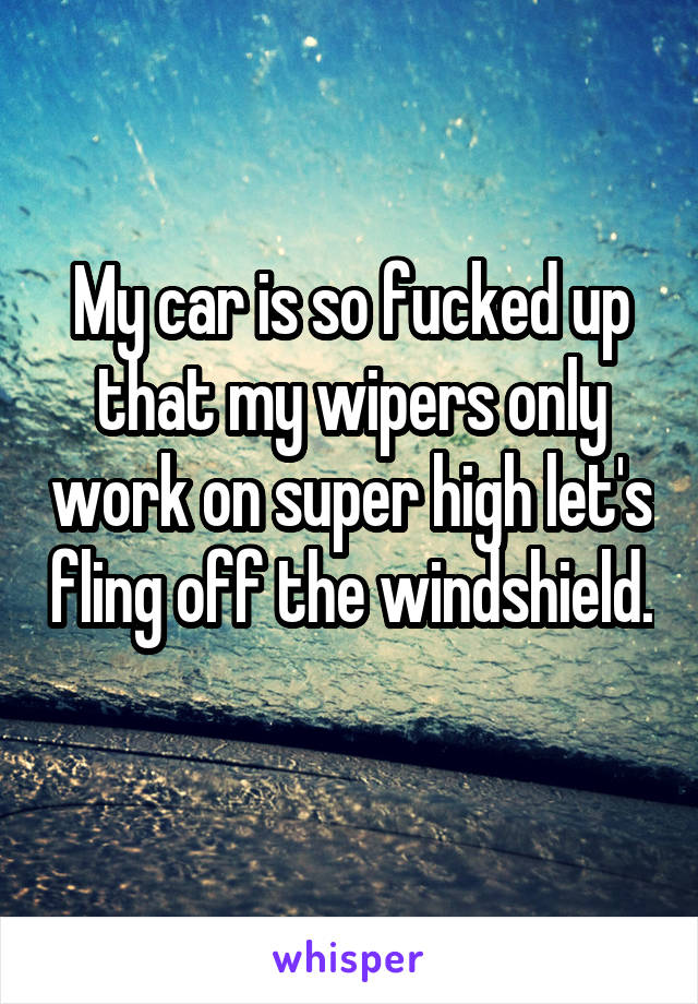 My car is so fucked up that my wipers only work on super high let's fling off the windshield. 