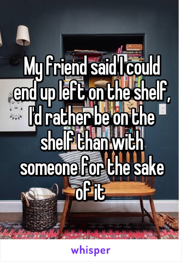 My friend said I could end up left on the shelf, I'd rather be on the shelf than with someone for the sake of it 