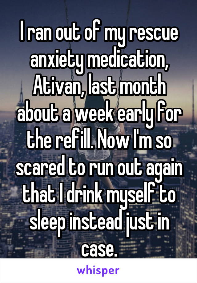 I ran out of my rescue anxiety medication, Ativan, last month about a week early for the refill. Now I'm so scared to run out again that I drink myself to sleep instead just in case.