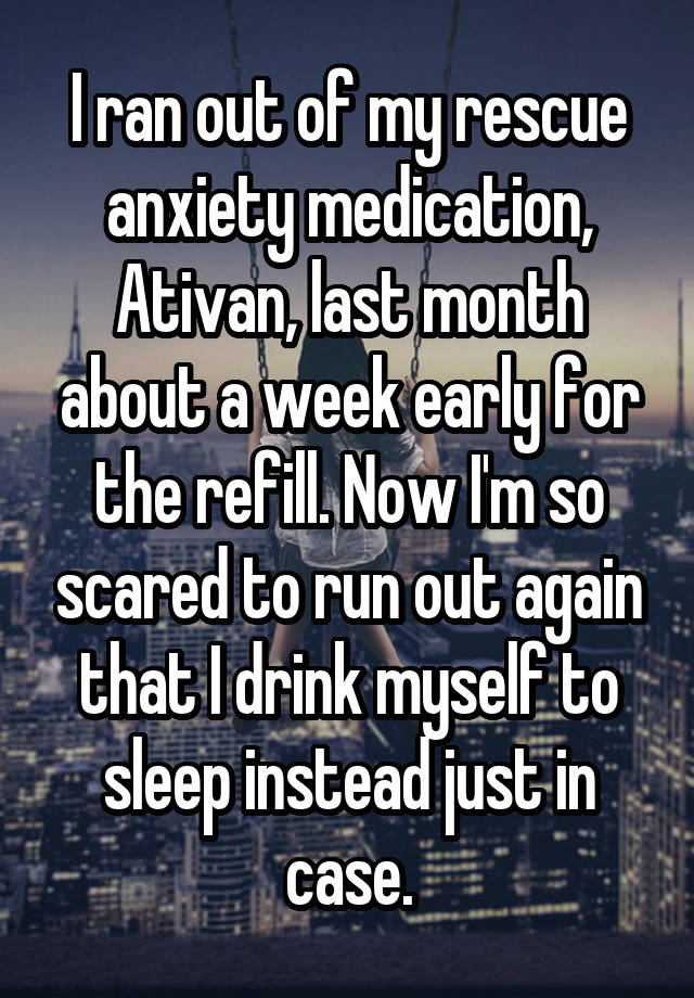 I ran out of my rescue anxiety medication, Ativan, last month about a week early for the refill. Now I'm so scared to run out again that I drink myself to sleep instead just in case.