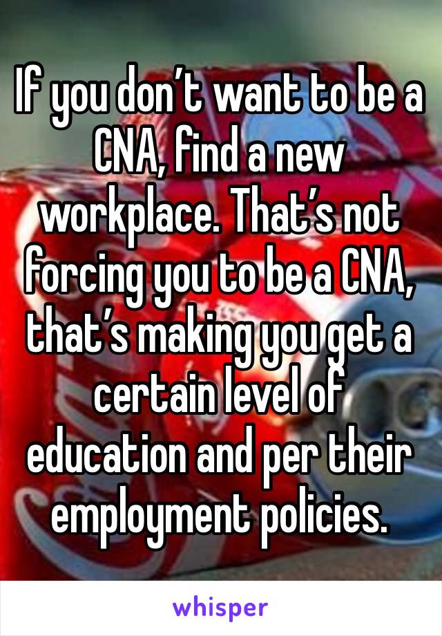 If you don’t want to be a CNA, find a new workplace. That’s not forcing you to be a CNA, that’s making you get a certain level of education and per their employment policies.